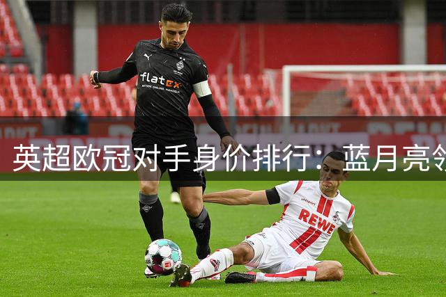 英超欧冠对手身价排行：蓝月亮领跑 红军垫底